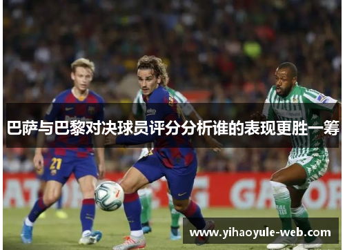 巴萨与巴黎对决球员评分分析谁的表现更胜一筹